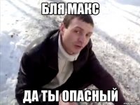 Бля Макс Да ты опасный