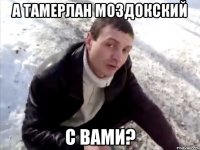 а Тамерлан Моздокский с вами?