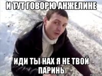 и тут говорю Анжелине иди ты нах я не твой паринь