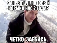 Закрыл WI, который кормил нас 2 года? Четко. Заебись.