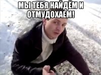 мы тебя найдём и отмудохаем! 