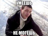 УМЕЕШЬ НЕ МОГЁШЬ