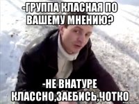 -Группа класная по вашему мнению? -НЕ ВНАТУРЕ КЛАССНО,ЗАЕБИСЬ,ЧОТКО