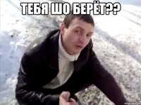 Тебя шо берёт?? 