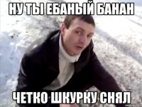 ну ты ебаный банан четко шкурку снял