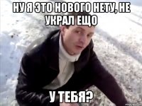 ну я это нового нету, не украл ещо у тебя?