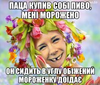 паца купив собі пиво, мені морожено он сидить в углу обіжений мороженку доїдає