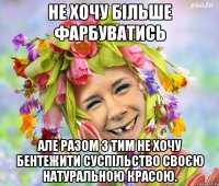 не хочу більше фарбуватись але разом з тим не хочу бентежити суспільство своєю натуральною красою.