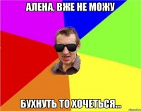 Алена, вже не можу бухнуть то хочеться...