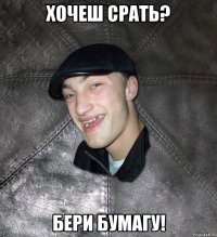 хочеш срать? бери бумагу!