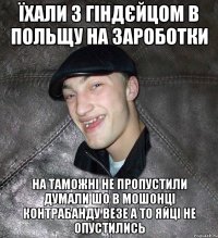 Їхали з Гіндєйцом в Польщу на зароботки На таможні не пропустили думали шо в мошонці контрабанду везе а то яйці не опустились