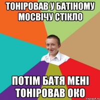 тонiровав у батiному мосвiчу стiкло потiм батя менi тонiровав око