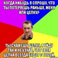 Когда нибудь я спрошу, что ты потеряешь раньше, меня или целку? Ты скажешь целку, я уйду так и не узнав, что твоя целка всегда будет с тобой.