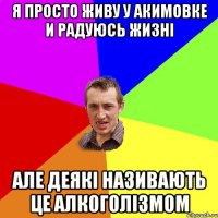 я просто живу у акимовке и радуюсь жизнi але деякi називають це алкоголiзмом