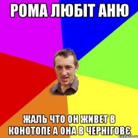 рома любіт аню жаль что он живет в конотопе а она в черніговє