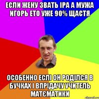 если жену звать іра а мужа игорь ето уже 90% щастя особенно еслі он роділся в бучках і впрідачу учитель матєматики