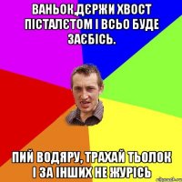 Ваньок,дєржи хвост пісталєтом І всьо буде заєбісь. Пий водяру, трахай тьолок І за інших не журісь