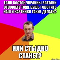 если восток украины всетаки отвоюете тоже бушь говорить наш и картинки такие делать? или стыдно станет?