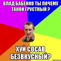 Влад Бабенко ты почему такой грустный ? хуй сосав безвкусный?