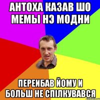 Антоха казав шо мемы нэ модни Переибав йому и больш не спілкувався