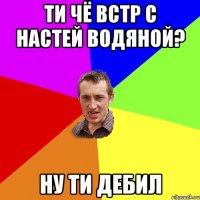 ТИ чё встр с настей водяной? ну ти дебил