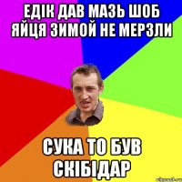 едік дав мазь шоб яйця зимой не мерзли сука то був скібідар