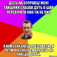 Десь на зоправці мені гаишник сказав дуть в шар перевірити пив чи не пив я йому сказав:Це презерватив.И потім він сказав:Молодець не пив,їдь давай.