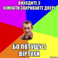 ВИХОДИТЕ З КІМНАТИ.ЗАКРИВАЙТЕ ДВЕРІ БО ПОТУШУ З ВІРТУХИ