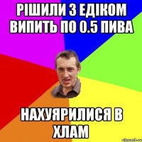 Рішили з Едіком випить по 0.5 пива нахуярилися в хлам