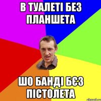 В ТУАЛЕТІ БЕЗ ПЛАНШЕТА ШО БАНДІ БЄЗ ПІСТОЛЕТА