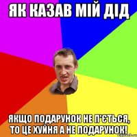 Як казав мій дід Якщо подарунок не п'ється, то це хуйня а не подарунок!