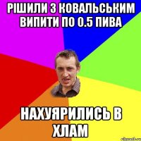 РІШИЛИ З КОВАЛЬСЬКИМ ВИПИТИ ПО 0.5 ПИВА НАХУЯРИЛИСЬ В ХЛАМ