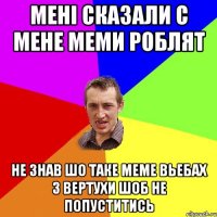 мені сказали с мене меми роблят не знав шо таке меме вьебах з вертухи шоб не попуститись