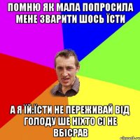 помню як мала попросила мене зварити шось їсти а я їй:Їсти не переживай від голоду ше ніхто сі не вбісрав