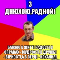 З Днюхою,Радной! Бажаю в житті радості,в справах - мудрості,в дружбі - вірності,а в серці - кохання!