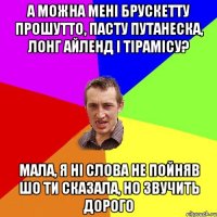 А можна мені брускетту прошутто, пасту путанеска, лонг айленд і тірамісу? Мала, я ні слова не пойняв шо ти сказала, но звучить дорого