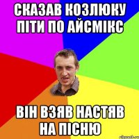 СКАЗАВ КОЗЛЮКУ ПІТИ ПО АЙСМІКС ВІН ВЗЯВ НАСТЯВ НА ПІСНЮ