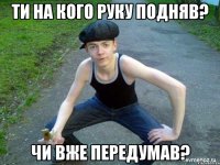 ТИ НА КОГО РУКУ ПОДНЯВ? ЧИ ВЖЕ ПЕРЕДУМАВ?