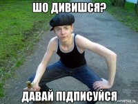 ШО ДИВИШСЯ? ДАВАЙ ПІДПИСУЙСЯ