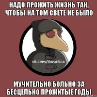 надо прожить жизнь так, чтобы на том свете не было мучительно больно за бесцельно прожитые годы