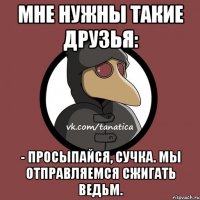 Мне нужны такие друзья: - Просыпайся, сучка. Мы отправляемся сжигать ведьм.