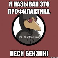 Я называя это профилактика. Неси бензин!