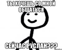 Ты хочешь со мной общаться сейчас Руслан???