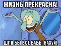 Жизнь прекрасна! Шли бы все бабы нахуй!