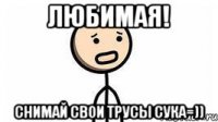 Любимая! Снимай свои трусы сука=))