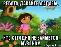 ребята, давайте угадаем, кто сегодня не займется музоном