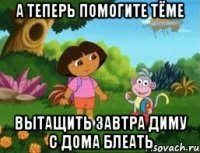 А теперь помогите Тёме вытащить завтра Диму с дома блеать