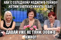 Как с селедкой? Ходили в токио? Хотим 5хатку скинуть тебе! Давай уже не тяни, зови в кино!