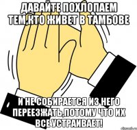 Давайте похлопаем тем,кто живет в Тамбове и не собирается из него переезжать,потому что их все устраивает!