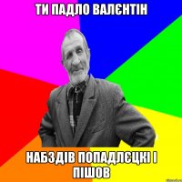 ти падло валєнтін набздів попадлєцкі і пішов